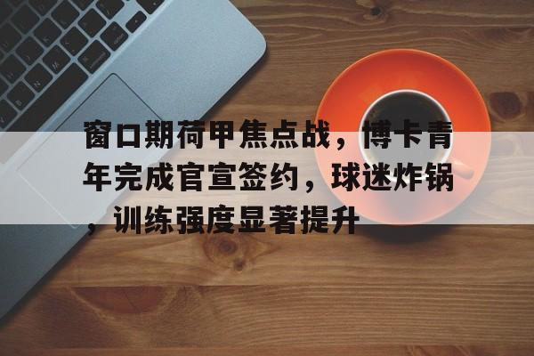 爱游戏登陆入口-窗口期荷甲焦点战，博卡青年完成官宣签约，球迷炸锅，训练强度显著提升(春雨它敲敲怎样写补充句子)