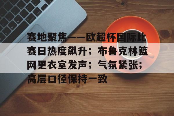 爱游戏登入-包含赛地聚焦——欧超杯国际比赛日热度飙升；布鲁克林篮网更衣室发声；气氛紧张；高层口径保持一致的词条