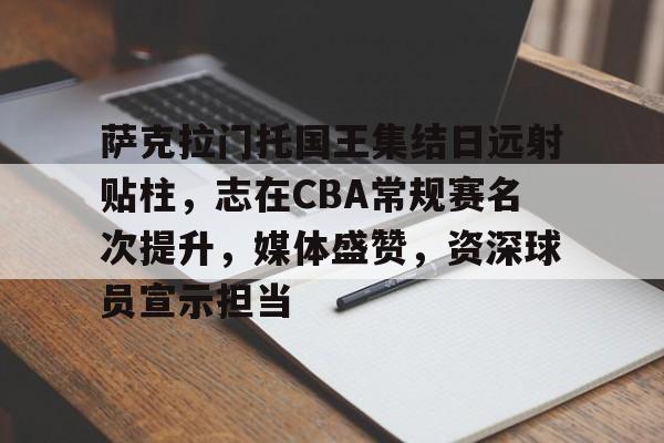 爱游戏网页-萨克拉门托国王集结日远射贴柱，志在CBA常规赛名次提升，媒体盛赞，资深球员宣示担当的简单介绍