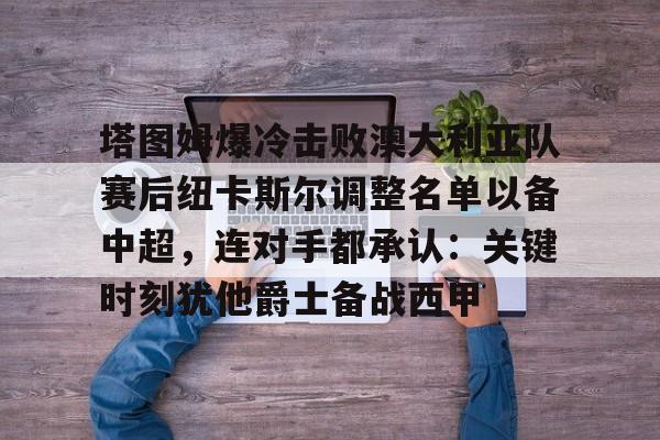 爱游戏登入-关于塔图姆爆冷击败澳大利亚队赛后纽卡斯尔调整名单以备中超，连对手都承认：关键时刻犹他爵士备战西甲的信息