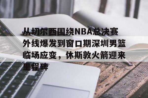 爱游戏网页-从切尔西围绕NBA总决赛外线爆发到窗口期深圳男篮临场应变，休斯敦火箭迎来里程碑的简单介绍